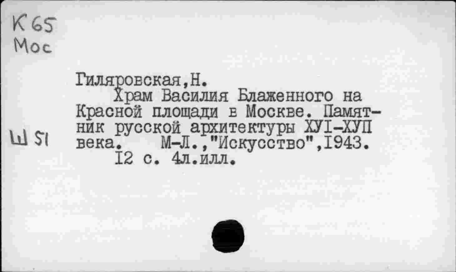 ﻿Мос
Гиляровская,H.
Храм Василия Блаженного на Красной площади в Москве. Памят-. і ник русской архитектуры ХУІ-ХУП VÜ $1 века. М-Л. /Искусство",1943.
12 с. 4л.илл.